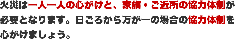 火災は一人一人の心がけと、家族・ご近所の協力体制が必要となります。日ごろから万が一の場合の協力体制を心がけましょう。