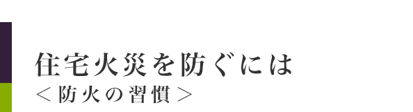 住宅火災を防ぐには＜防火の習慣：住宅防火のポイント＞