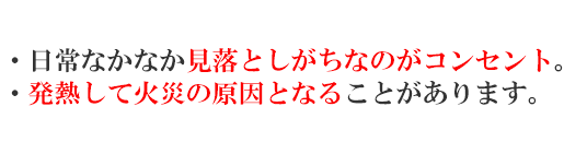 ・日常なかなか見落としがちなのがコンセント。・発熱して火災の原因となることがあります。