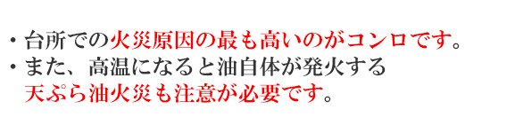 ・台所での火災原因の最も高いのがコンロです。・また、高温になると油自体が発火する天ぷら油火災も注意が必要です。