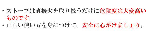 ・ストーブは直接火を取り扱うだけに危険度は大変高いものです。・正しい使い方を身につけて、安全に心がけましょう。