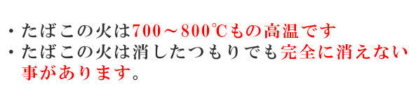 ・たばこの火は700～800℃もの高温です　・たばこの火は消したつもりでも完全に消えない事があります。