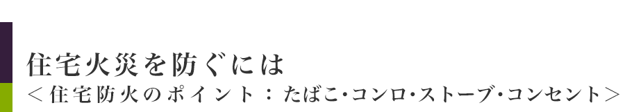 住宅火災を防ぐには＜住宅防火のポイント:たばこ・コンロ・ストーブ・コンセント＞