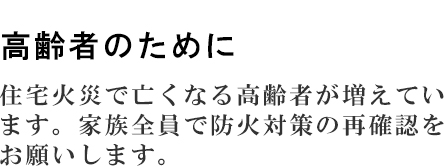 高齢者のために　住宅火災で亡くなる高齢者が増えています。家族全員で防火対策の再確認をお願いします。