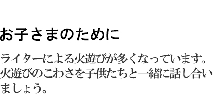 お子さまのために　ライターによる火遊びが多くなっています。火遊びのこわさを子供たちと一緒に話し合いましょう。