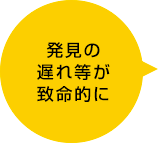 発見の遅れ等が致命的に